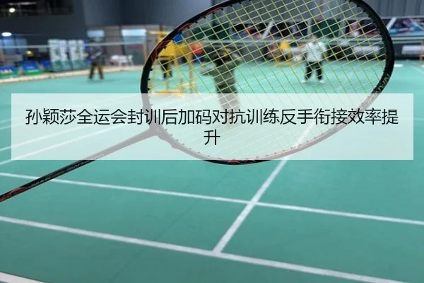 孙颖莎全运会封训后加码对抗训练反手衔接效率提升