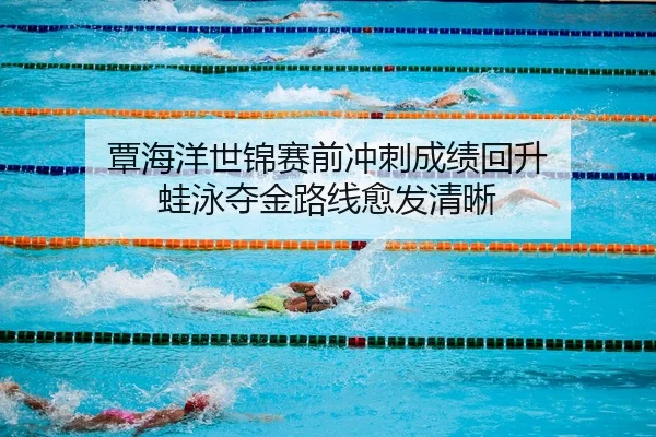 覃海洋世锦赛前冲刺成绩回升 蛙泳夺金路线愈发清晰