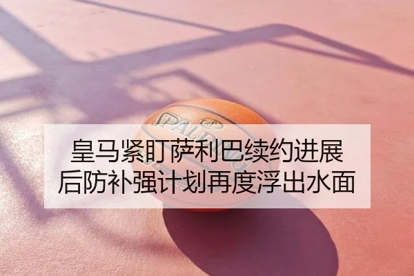 皇马紧盯萨利巴续约进展 后防补强计划再度浮出水面