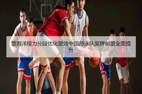 覃海洋接力分段优化显效中国游泳队奖牌前景全面提升