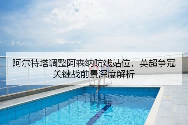 阿尔特塔调整阿森纳防线站位，英超争冠关键战前景深度解析