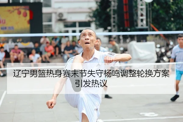 辽宁男篮热身赛末节失守杨鸣调整轮换方案引发热议