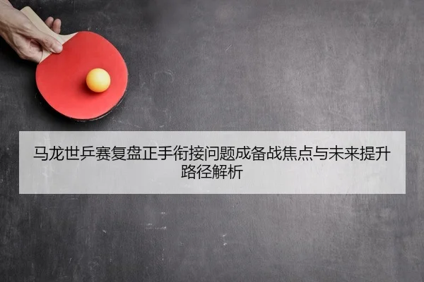 马龙世乒赛复盘正手衔接问题成备战焦点与未来提升路径解析