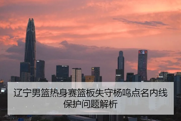 辽宁男篮热身赛篮板失守杨鸣点名内线保护问题解析