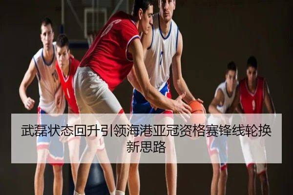 武磊状态回升引领海港亚冠资格赛锋线轮换新思路