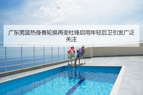 广东男篮热身赛轮换再变杜锋启用年轻后卫引发广泛关注