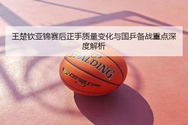 王楚钦亚锦赛后正手质量变化与国乒备战重点深度解析