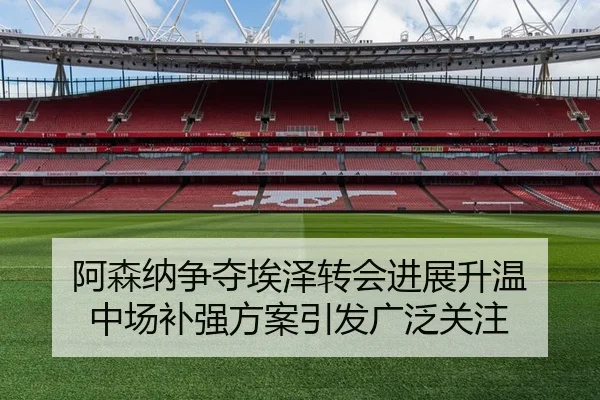 阿森纳争夺埃泽转会进展升温 中场补强方案引发广泛关注