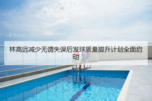 林高远减少无谓失误后发球质量提升计划全面启动