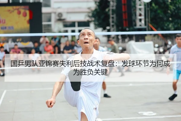 国乒男队亚锦赛失利后技战术复盘：发球环节为何成为胜负关键
