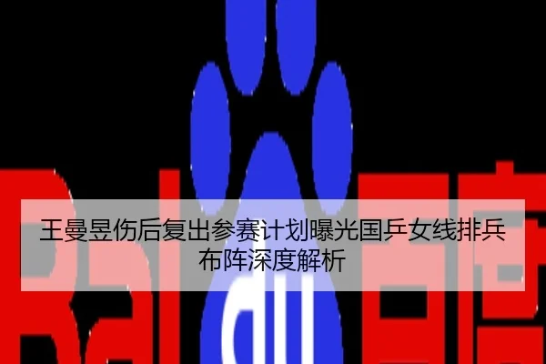 王曼昱伤后复出参赛计划曝光国乒女线排兵布阵深度解析